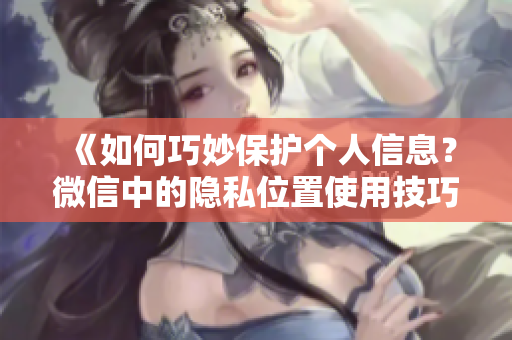 《如何巧妙保护个人信息？微信中的隐私位置使用技巧揭秘》