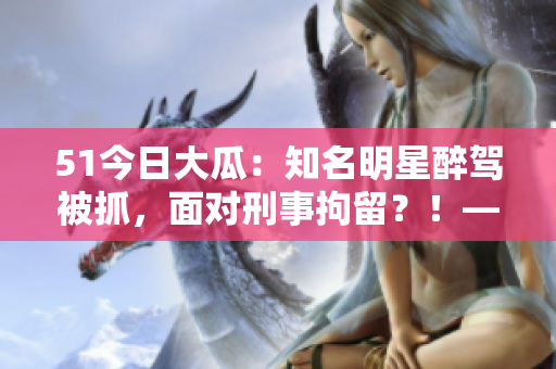 51今日大瓜：知名明星醉驾被抓，面对刑事拘留？！——独家报道