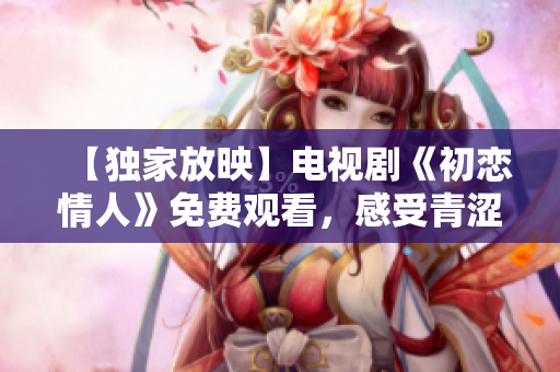 【独家放映】电视剧《初恋情人》免费观看，感受青涩恋爱之美！