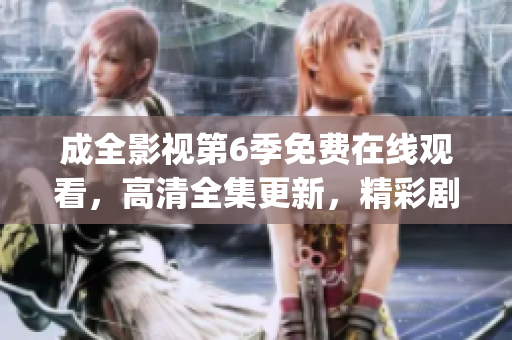 成全影视第6季免费在线观看，高清全集更新，精彩剧情抢先看(1)