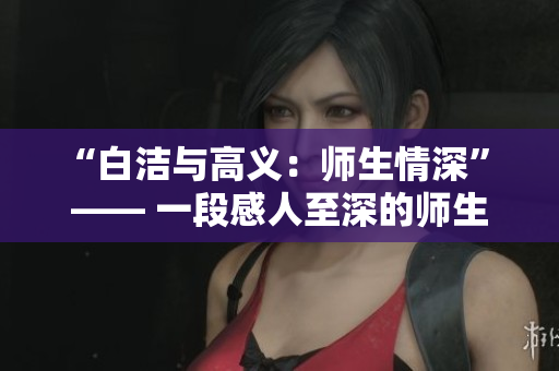 “白洁与高义：师生情深” —— 一段感人至深的师生爱情故事