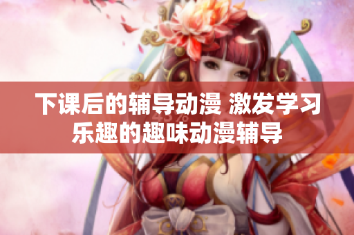 下课后的辅导动漫 激发学习乐趣的趣味动漫辅导