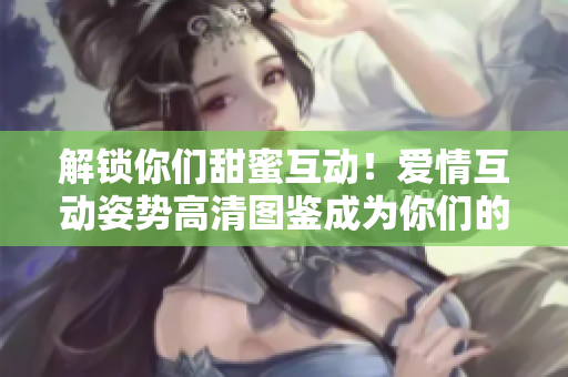 解锁你们甜蜜互动！爱情互动姿势高清图鉴成为你们的新宠 