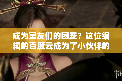 成为室友们的团宠？这位编辑的百度云成为了小伙伴的共同选择！