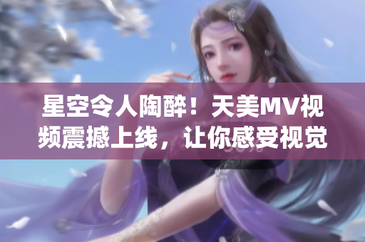 星空令人陶醉！天美MV视频震撼上线，让你感受视觉的极致美妙(1)