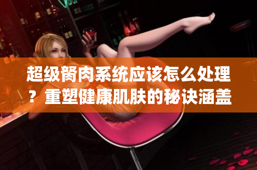 超级胬肉系统应该怎么处理？重塑健康肌肤的秘诀涵盖在哪里？(1)