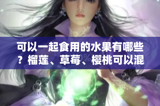 可以一起食用的水果有哪些？榴莲、草莓、樱桃可以混合搭配吗？