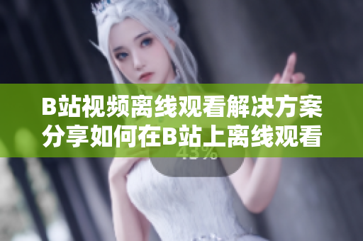 B站视频离线观看解决方案分享如何在B站上离线观看视频