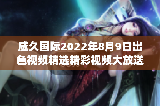 威久国际2022年8月9日出色视频精选精彩视频大放送!(1)