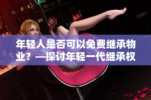 年轻人是否可以免费继承物业？—探讨年轻一代继承权益的问题