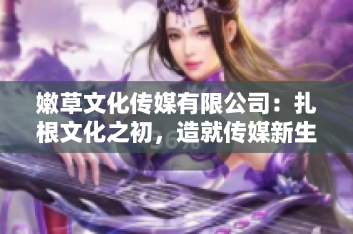 嫩草文化传媒有限公司：扎根文化之初，造就传媒新生。