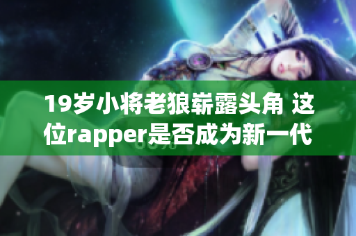19岁小将老狼崭露头角 这位rapper是否成为新一代最强者？(1)
