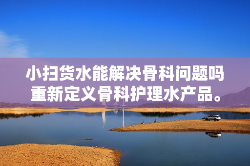 小扫货水能解决骨科问题吗重新定义骨科护理水产品。