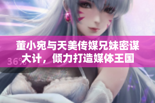 董小宛与天美传媒兄妹密谋大计，倾力打造媒体王国