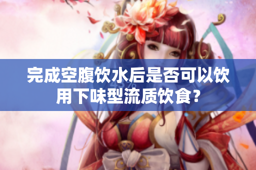 完成空腹饮水后是否可以饮用下味型流质饮食？