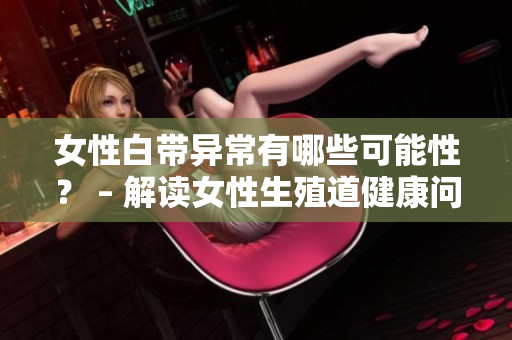 女性白带异常有哪些可能性？ – 解读女性生殖道健康问题