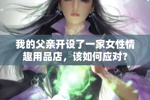 我的父亲开设了一家女性情趣用品店，该如何应对？