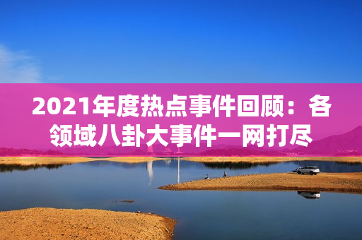 2021年度热点事件回顾：各领域八卦大事件一网打尽