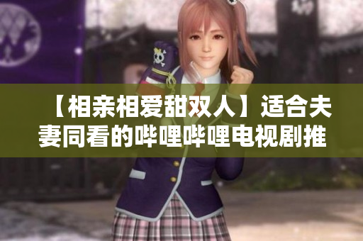 【相亲相爱甜双人】适合夫妻同看的哔哩哔哩电视剧推荐
