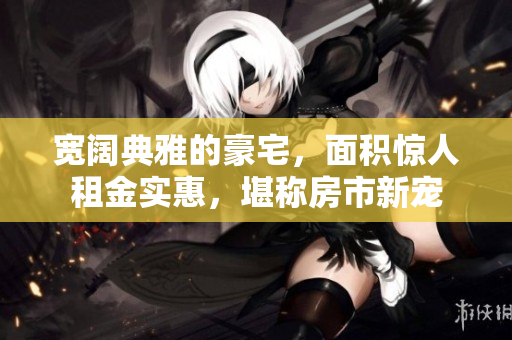 宽阔典雅的豪宅，面积惊人租金实惠，堪称房市新宠