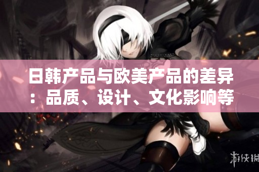 日韩产品与欧美产品的差异：品质、设计、文化影响等方面的比较