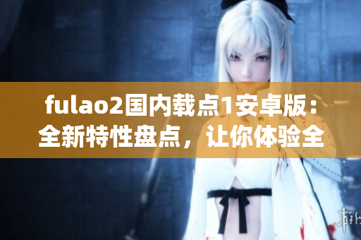 fulao2国内载点1安卓版：全新特性盘点，让你体验全新的载点乐趣！(1)