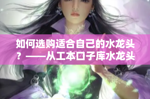 如何选购适合自己的水龙头？——从工本口子库水龙头的选购分析