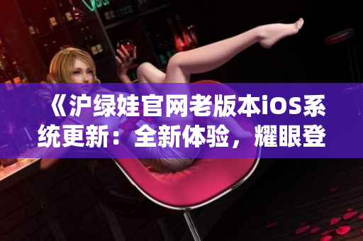 《沪绿娃官网老版本iOS系统更新：全新体验，耀眼登场》