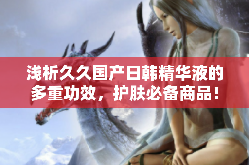 浅析久久国产日韩精华液的多重功效，护肤必备商品！