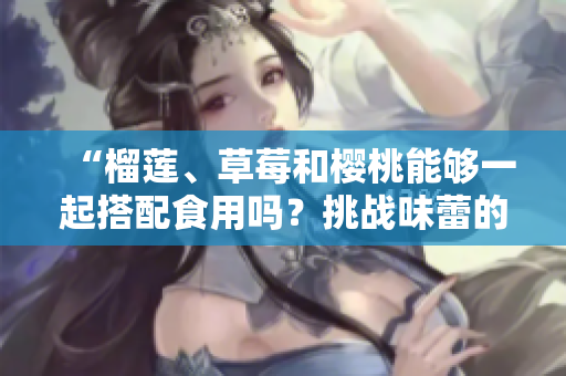 “榴莲、草莓和樱桃能够一起搭配食用吗？挑战味蕾的绝妙组合！”