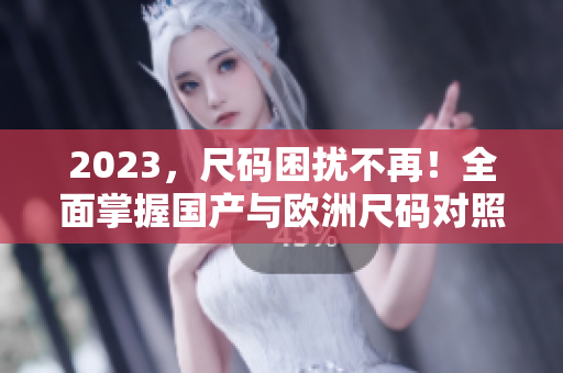 2023，尺码困扰不再！全面掌握国产与欧洲尺码对照表详解