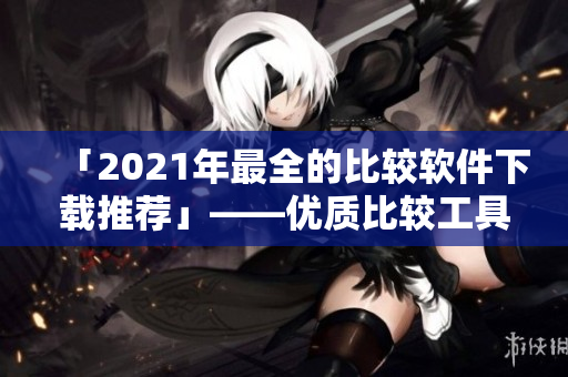 「2021年最全的比较软件下载推荐」——优质比较工具免费获取