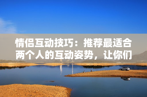 情侣互动技巧：推荐最适合两个人的互动姿势，让你们更加亲密默契！