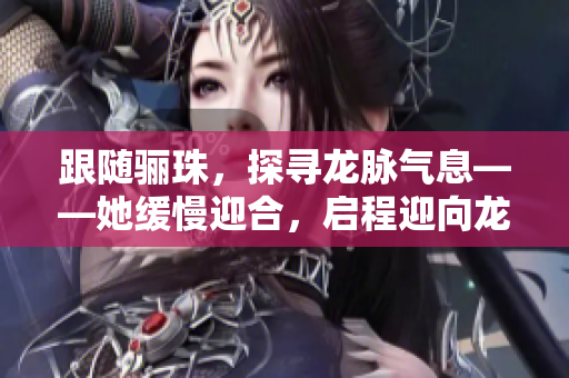 跟随骊珠，探寻龙脉气息——她缓慢迎合，启程迎向龙的重镇