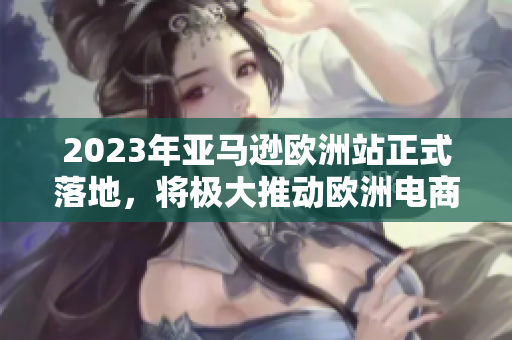 2023年亚马逊欧洲站正式落地，将极大推动欧洲电商市场发展