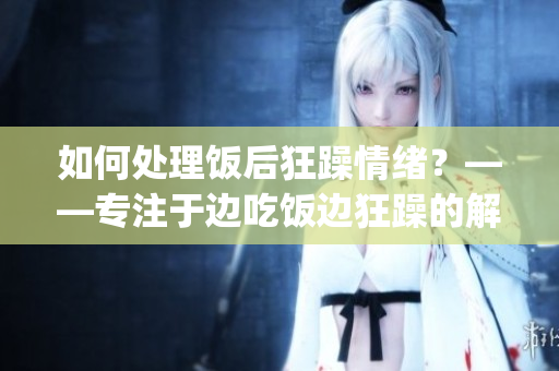 如何处理饭后狂躁情绪？——专注于边吃饭边狂躁的解决方法(1)