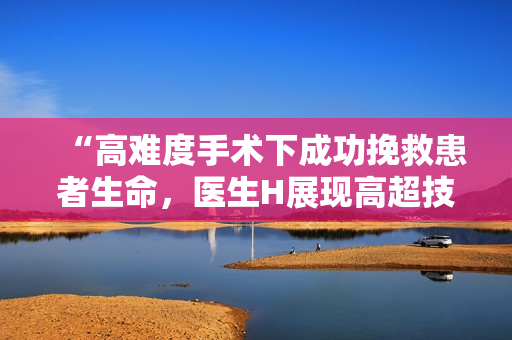 “高难度手术下成功挽救患者生命，医生H展现高超技艺”