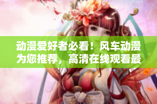动漫爱好者必看！风车动漫为您推荐，高清在线观看最新热门动画！