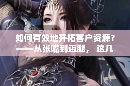 如何有效地开拓客户资源？——从张嘴到迈腿， 这几招一定要掌握！