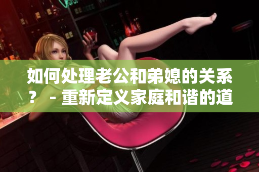 如何处理老公和弟媳的关系？ - 重新定义家庭和谐的道路