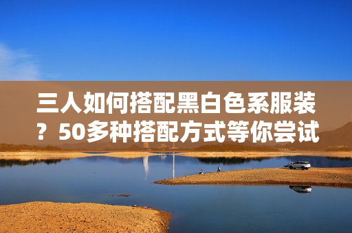 三人如何搭配黑白色系服装？50多种搭配方式等你尝试！