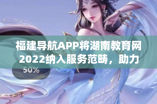 福建导航APP将湖南教育网2022纳入服务范畴，助力教育信息畅通(1)