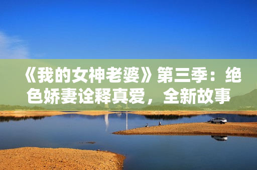 《我的女神老婆》第三季：绝色娇妻诠释真爱，全新故事又将上演！