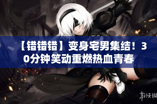 【错错错】变身宅男集结！30分钟笑动重燃热血青春