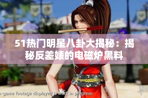 51热门明星八卦大揭秘：揭秘反差婊的电磁炉黑料
