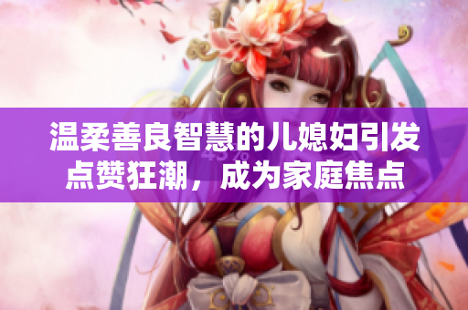 温柔善良智慧的儿媳妇引发点赞狂潮，成为家庭焦点
