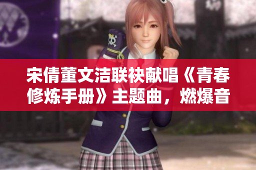 宋倩董文洁联袂献唱《青春修炼手册》主题曲，燃爆音乐节现场