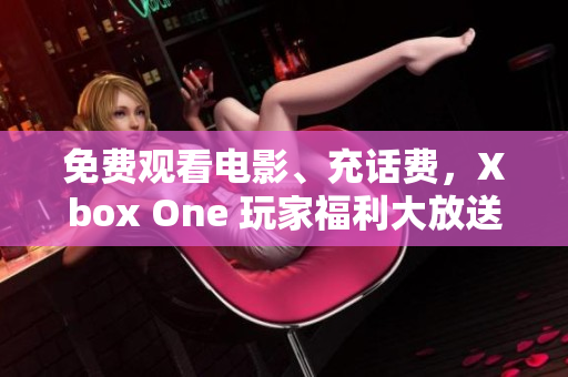 免费观看电影、充话费，Xbox One 玩家福利大放送