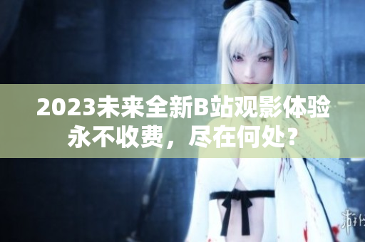 2023未来全新B站观影体验永不收费，尽在何处？