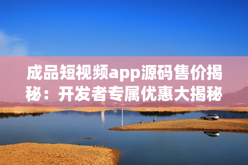 成品短视频app源码售价揭秘：开发者专属优惠大揭秘